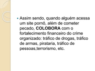  Assim sendo, quando alguém acessa
um site pornô, além de cometer
pecado, COLOBORA com o
fortalecimento financeiro do crime
organizado: tráfico de drogas, tráfico
de armas, pirataria, tráfico de
pessoas,terrorismo, etc.
 