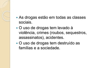  As drogas estão em todas as classes
sociais.
 O uso de drogas tem levado à
violência, crimes (roubos, sequestros,
assassinatos), acidentes.
 O uso de drogas tem destruído as
famílias e a sociedade.
 