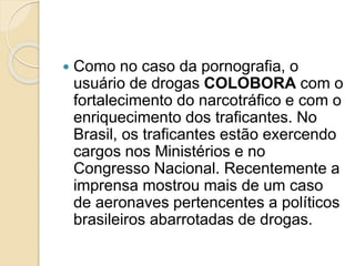  Como no caso da pornografia, o
usuário de drogas COLOBORA com o
fortalecimento do narcotráfico e com o
enriquecimento dos traficantes. No
Brasil, os traficantes estão exercendo
cargos nos Ministérios e no
Congresso Nacional. Recentemente a
imprensa mostrou mais de um caso
de aeronaves pertencentes a políticos
brasileiros abarrotadas de drogas.
 