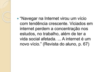  “Navegar na Internet virou um vício
com tendência crescente. Viciados em
internet perdem a concentração nos
estudos, no trabalho, além de ter a
vida social afetada. ... A internet é um
novo vício.” (Revista do aluno, p. 67)
 