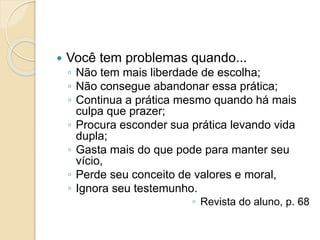  Você tem problemas quando...
◦ Não tem mais liberdade de escolha;
◦ Não consegue abandonar essa prática;
◦ Continua a prática mesmo quando há mais
culpa que prazer;
◦ Procura esconder sua prática levando vida
dupla;
◦ Gasta mais do que pode para manter seu
vício,
◦ Perde seu conceito de valores e moral,
◦ Ignora seu testemunho.
◦ Revista do aluno, p. 68
 