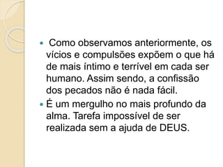  Como observamos anteriormente, os
vícios e compulsões expõem o que há
de mais íntimo e terrível em cada ser
humano. Assim sendo, a confissão
dos pecados não é nada fácil.
 É um mergulho no mais profundo da
alma. Tarefa impossível de ser
realizada sem a ajuda de DEUS.
 