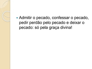  Admitir o pecado, confessar o pecado,
pedir perdão pelo pecado e deixar o
pecado: só pela graça divina!
 