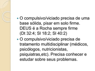  O compulsivo/viciado precisa de uma
base sólida, pisar em solo firme.
DEUS é a Rocha sempre firme
(Dt 32:4; Sl 18:2; Sl 40:2)
 O compulsivo/viciado precisa de
tratamento multidisciplinar (médicos,
psicólogos, nutricionistas,
psiquiatras,etc). Precisa conhecer e
estudar sobre seus problemas.
 