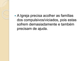  A Igreja precisa acolher as famílias
dos compulsivos/viciados, pois estas
sofrem demasiadamente e também
precisam de ajuda.
 