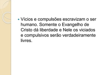  Vícios e compulsões escravizam o ser
humano. Somente o Evangelho de
Cristo dá liberdade e Nele os viciados
e compulsivos serão verdadeiramente
livres.
 