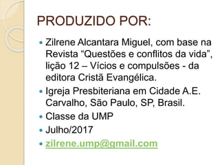 PRODUZIDO POR:
 Zilrene Alcantara Miguel, com base na
Revista “Questões e conflitos da vida”,
lição 12 – Vícios e compulsões - da
editora Cristã Evangélica.
 Igreja Presbiteriana em Cidade A.E.
Carvalho, São Paulo, SP, Brasil.
 Classe da UMP
 Julho/2017
 zilrene.ump@gmail.com
 