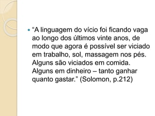  “A linguagem do vício foi ficando vaga
ao longo dos últimos vinte anos, de
modo que agora é possível ser viciado
em trabalho, sol, massagem nos pés.
Alguns são viciados em comida.
Alguns em dinheiro – tanto ganhar
quanto gastar.” (Solomon, p.212)
 
