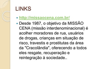 LINKS
 http://missaocena.com.br/
 Desde 1987, o objetivo da MISSÃO
CENA (missão interdenominacional) é
acolher moradores de rua, usuários
de drogas, crianças em situação de
risco, travestis e prostitutas da área
da "Cracolândia", oferecendo a todos
eles resgate, recuperação e
reintegração à sociedade..
 