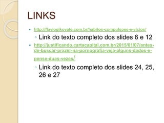 LINKS
 http://flaviogikovate.com.br/habitos-compulsoes-e-vicios/
◦ Link do texto completo dos slides 6 e 12
 http://justificando.cartacapital.com.br/2015/01/07/antes-
de-buscar-prazer-na-pornografia-veja-alguns-dados-e-
pense-duas-vezes/
◦ Link do texto completo dos slides 24, 25,
26 e 27
 