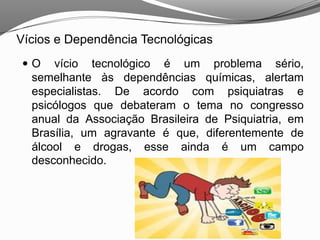 Vícios e Dependência Tecnológicas
 O vício tecnológico é um problema sério,
semelhante às dependências químicas, alertam
especialistas. De acordo com psiquiatras e
psicólogos que debateram o tema no congresso
anual da Associação Brasileira de Psiquiatria, em
Brasília, um agravante é que, diferentemente de
álcool e drogas, esse ainda é um campo
desconhecido.
 