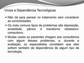 Vícios e Dependência Tecnológicas
 Não dá para pensar no tratamento sem considerar
as comorbidades.
 Os mais comuns tipos de problemas são depressão,
ansiedade, pânico e transtorno obsessivo-
compulsivo.
 Muitas vezes os pacientes chegam aos consultórios
com algum desses problemas, e, durante a
avaliação, os especialistas constatam que eles
sofrem também de dependência de algum tipo de
tecnologia.
 