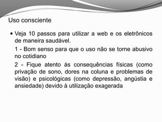 Uso consciente
 Veja 10 passos para utilizar a web e os eletrônicos
de maneira saudável.
1 - Bom senso para que o uso não se torne abusivo
no cotidiano
2 - Fique atento às consequências físicas (como
privação de sono, dores na coluna e problemas de
visão) e psicológicas (como depressão, angústia e
ansiedade) devido à utilização exagerada
 