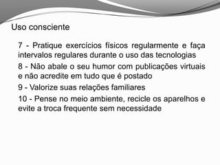 Uso consciente
7 - Pratique exercícios físicos regularmente e faça
intervalos regulares durante o uso das tecnologias
8 - Não abale o seu humor com publicações virtuais
e não acredite em tudo que é postado
9 - Valorize suas relações familiares
10 - Pense no meio ambiente, recicle os aparelhos e
evite a troca frequente sem necessidade
 