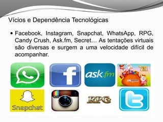  Facebook, Instagram, Snapchat, WhatsApp, RPG,
Candy Crush, Ask.fm, Secret… As tentações virtuais
são diversas e surgem a uma velocidade difícil de
acompanhar.
Vícios e Dependência Tecnológicas
 