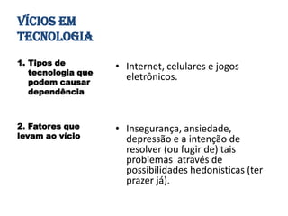 VÍCIOS EM
TECNOLOGIA
1. Tipos de         • Internet, celulares e jogos
   tecnologia que
   podem causar
                      eletrônicos.
   dependência



2. Fatores que      • Insegurança, ansiedade,
levam ao vício        depressão e a intenção de
                      resolver (ou fugir de) tais
                      problemas através de
                      possibilidades hedonísticas (ter
                      prazer já).
 