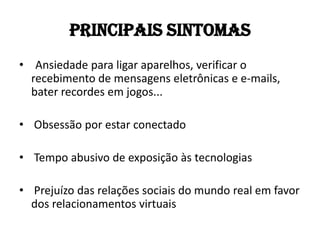 Principais Sintomas
• Ansiedade para ligar aparelhos, verificar o
  recebimento de mensagens eletrônicas e e-mails,
  bater recordes em jogos...

• Obsessão por estar conectado

• Tempo abusivo de exposição às tecnologias

• Prejuízo das relações sociais do mundo real em favor
  dos relacionamentos virtuais
 