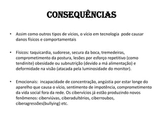 Consequências
• Assim como outros tipos de vícios, o vício em tecnologia pode causar
  danos físicos e comportamentais

• Físicos: taquicardia, sudorese, secura da boca, tremedeiras,
  comprometimento da postura, lesões por esforço repetitivo (como
  tendinite) obesidade ou subnutrição (devido a má alimentação) e
  deformidade na visão (atacada pela luminosidade do monitor).

• Emocionais: incapacidade de concentração, angústia por estar longe do
  aparelho que causa o vício, sentimento de impotência, comprometimento
  da vida social fora da rede. Os cibervícios já estão produzindo novos
  fenômenos: ciberviúvas, ciberadultérios, ciberroubos,
  ciberagressões(bullying) etc.
 