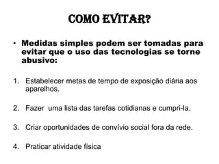 Como evitar?
• Medidas simples podem ser tomadas para
  evitar que o uso das tecnologias se torne
  abusivo:

1. Estabelecer metas de tempo de exposição diária aos
   aparelhos.

2. Fazer uma lista das tarefas cotidianas e cumpri-la.

3. Criar oportunidades de convívio social fora da rede.

4. Praticar atividade física
 