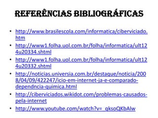 REFERÊNCIAS BIBLIOGRÁFICAS
• http://www.brasilescola.com/informatica/ciberviciado.
  htm
• http://www1.folha.uol.com.br/folha/informatica/ult12
  4u20334.shtml
• http://www1.folha.uol.com.br/folha/informatica/ult12
  4u20332.shtml
• http://noticias.universia.com.br/destaque/noticia/200
  8/04/09/422247/icio-em-internet-ja-e-comparado-
  dependncia-quimica.html
• http://ciberviciados.wikidot.com/problemas-causados-
  pela-internet
• http://www.youtube.com/watch?v=_qksoQKbAlw
 