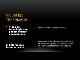 VÍCIOS EM
TECNOLOGIA
1. Tipos de         •   Internet, celulares e jogos eletrônicos.
   tecnologia que
   podem causar
   dependência


                    •   Insegurança, ansiedade, depressão e a intenção
                        de resolver (ou fugir de) tais problemas através
2. Fatores que          de possibilidades hedonísticas (ter prazer já).
levam ao vício
 