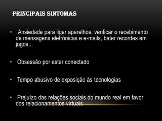 PRINCIPAIS SINTOMAS


• Ansiedade para ligar aparelhos, verificar o recebimento
  de mensagens eletrônicas e e-mails, bater recordes em
  jogos...

• Obsessão por estar conectado

• Tempo abusivo de exposição às tecnologias

• Prejuízo das relações sociais do mundo real em favor
  dos relacionamentos virtuais
 