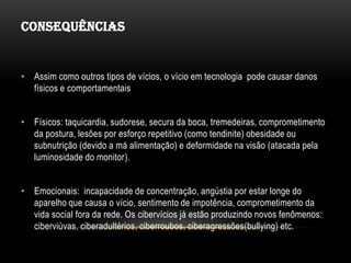 CONSEQUÊNCIAS


• Assim como outros tipos de vícios, o vício em tecnologia pode causar danos
  físicos e comportamentais


• Físicos: taquicardia, sudorese, secura da boca, tremedeiras, comprometimento
  da postura, lesões por esforço repetitivo (como tendinite) obesidade ou
  subnutrição (devido a má alimentação) e deformidade na visão (atacada pela
  luminosidade do monitor).


• Emocionais: incapacidade de concentração, angústia por estar longe do
  aparelho que causa o vício, sentimento de impotência, comprometimento da
  vida social fora da rede. Os cibervícios já estão produzindo novos fenômenos:
  ciberviúvas, ciberadultérios, ciberroubos, ciberagressões(bullying) etc.
 