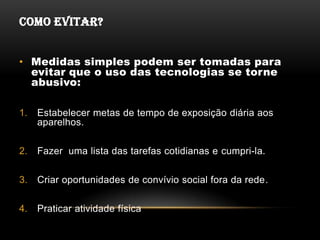 COMO EVITAR?


• Medidas simples podem ser tomadas para
  evitar que o uso das tecnologias se torne
  abusivo:

1.   Estabelecer metas de tempo de exposição diária aos
     aparelhos.

2.   Fazer uma lista das tarefas cotidianas e cumpri-la.

3.   Criar oportunidades de convívio social fora da rede.

4.   Praticar atividade física
 