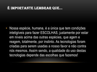 É IMPORTANTE LEMBRAR QUE...




• Nossa espécie, humana, é a única que tem condições
  inteligíveis para fazer ESCOLHAS, justamente por estar
  em níveis acima das outras espécies, que agem e
  reagem, totalmente, por instinto. As tecnologias foram
  criadas para serem usadas a nosso favor e não contra
  nós mesmos. Assim sendo, a qualidade do uso destas
  tecnologias depende das escolhas que fazemos!
 