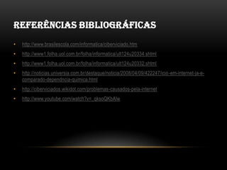 REFERÊNCIAS BIBLIOGRÁFICAS
•   http://www.brasilescola.com/informatica/ciberviciado.htm
•   http://www1.folha.uol.com.br/folha/informatica/ult124u20334.shtml
•   http://www1.folha.uol.com.br/folha/informatica/ult124u20332.shtml
•   http://noticias.universia.com.br/destaque/noticia/2008/04/09/422247/icio-em-internet-ja-e-
    comparado-dependncia-quimica.html
•   http://ciberviciados.wikidot.com/problemas-causados-pela-internet
•   http://www.youtube.com/watch?v=_qksoQKbAlw
 