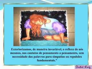 Exteriorizamos, de maneira invariável, o reflexo de nós
mesmos, nos contatos de pensamento a pensamento, sem
necessidade das palavras para simpatias ou repulsões
fundamentais."
 