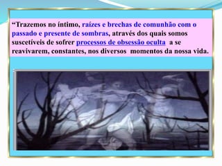 “Trazemos no íntimo, raízes e brechas de comunhão com o
passado e presente de sombras, através dos quais somos
suscetíveis de sofrer processos de obsessão oculta a se
reavivarem, constantes, nos diversos momentos da nossa vida.
 
