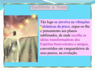 Tão logo se envolva na vibrações
balsâmicas da prece, ergue-se-lhe
o pensamento aos planos
sublimados, de onde recolhe as
idéias transformadoras dos
Espíritos benevolentes e amigos,
convertidos em vanguardeiros de
seus passos, na evolução.
 