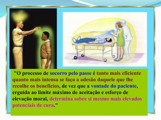 "O processo de socorro pelo passe é tanto mais eficiente
quanto mais intensa se faça a adesão daquele que lhe
recolhe os benefícios, de vez que a vontade do paciente,
erguida ao limite máximo de aceitação e esforço de
elevação moral, determina sobre si mesmo mais elevados
potenciais de cura."
 