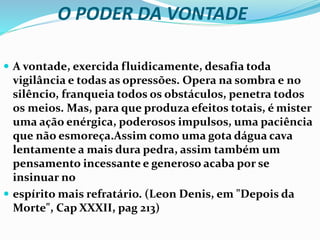 O PODER DA VONTADE
 A vontade, exercida fluidicamente, desafia toda
vigilância e todas as opressões. Opera na sombra e no
silêncio, franqueia todos os obstáculos, penetra todos
os meios. Mas, para que produza efeitos totais, é mister
uma ação enérgica, poderosos impulsos, uma paciência
que não esmoreça.Assim como uma gota dágua cava
lentamente a mais dura pedra, assim também um
pensamento incessante e generoso acaba por se
insinuar no
 espírito mais refratário. (Leon Denis, em "Depois da
Morte", Cap XXXII, pag 213)
 