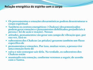 Relação energética do espirito com o corpo
 Os pensamentos e emoções desarmônicas podem desestruturar o
corpo espiritual.
 Também os centros energéticos ( Chakras) desarmonizados
podem gerar emoções e pensamentos debilitados,prejudiciais à
pessoa ( lei de ação e reação). Nossas
 atitudes, pensamentos vão gerar um campo de vibração que, por
sua vez, fará os
 subcentros dos Chakras (as pétalas) gerarem também um fluxo
especifico de
 pensamentos e emoções. Por isso, muitas vezes, a pessoa vive
uma emoção forte de
 raiva e não consegue sair dela. Na verdade, os subcentros dos
Chakras estão
 mantendo esta emoção, conforme veremos a seguir, de acordo
com o Tantra.
 