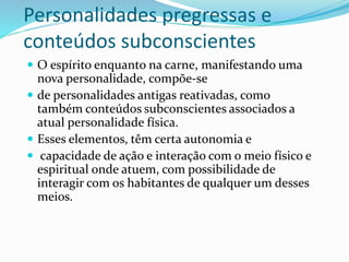 Personalidades pregressas e
conteúdos subconscientes
 O espírito enquanto na carne, manifestando uma
nova personalidade, compõe-se
 de personalidades antigas reativadas, como
também conteúdos subconscientes associados a
atual personalidade física.
 Esses elementos, têm certa autonomia e
 capacidade de ação e interação com o meio físico e
espiritual onde atuem, com possibilidade de
interagir com os habitantes de qualquer um desses
meios.
 