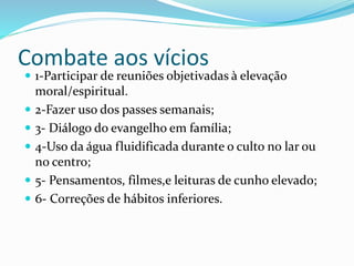 Combate aos vícios
 1-Participar de reuniões objetivadas à elevação
moral/espiritual.
 2-Fazer uso dos passes semanais;
 3- Diálogo do evangelho em família;
 4-Uso da água fluidificada durante o culto no lar ou
no centro;
 5- Pensamentos, filmes,e leituras de cunho elevado;
 6- Correções de hábitos inferiores.
 