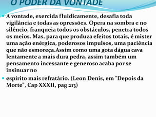 O PODER DA VONTADE
 A vontade, exercida fluidicamente, desafia toda
vigilância e todas as opressões. Opera na sombra e no
silêncio, franqueia todos os obstáculos, penetra todos
os meios. Mas, para que produza efeitos totais, é mister
uma ação enérgica, poderosos impulsos, uma paciência
que não esmoreça.Assim como uma gota dágua cava
lentamente a mais dura pedra, assim também um
pensamento incessante e generoso acaba por se
insinuar no
 espírito mais refratário. (Leon Denis, em "Depois da
Morte", Cap XXXII, pag 213)
 