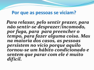 Por que as pessoas se viciam?
Para relaxar, pelo sentir prazer, para
não sentir-se desprazer/incomodo,
por fuga, para para preencher o
tempo, para fazer alguma coisa. Mas
na maioria dos casos, as pessoas
persistem no vício porque aquilo
tornou-se um hábito condicionado e
sentem que parar com ele é muito
difícil.
 