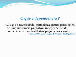 O que é dependência ?
O uso e a necessidade, tanto física quanto psicológica,
de uma substância psicoativa, independente do
conhecimento de seus efeitos prejudiciais à saúde.
 Fonte: OMS e Associação Americana de Psiquiatria
 