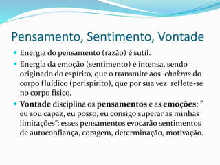 Pensamento, Sentimento, Vontade
 Energia do pensamento (razão) é sutil.
 Energia da emoção (sentimento) é intensa, sendo
originado do espírito, que o transmite aos chakras do
corpo fluídico (perispirito), que por sua vez reflete-se
no corpo físico.
 Vontade disciplina os pensamentos e as emoções: ”
eu sou capaz, eu posso, eu consigo superar as minhas
limitações”: esses pensamentos evocarão sentimentos
de autoconfiança, coragem, determinação, motivação.
 