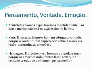 Pensamento, Vontade, Emoção.
 Aristóteles: Somos o que fazemos repetidamente. Por
isso o mérito não está na ação e sim no hábito.
 Kant: É necessário que o homem eduque a vontade,
porque a vontade tem supremacia sobre a razão e a
razão determina as emoções .
 Heidegger: É preciso que o homem aprenda a amar
porque as emoções nobilitantes farão com que a
vontade se eduque e o homem pense melhor.
 