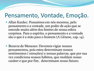 Pensamento, Vontade, Emoção.
 Allan Kardec: Possuímos em nós mesmos, pelo
pensamento e a vontade, um poder de ação que se
estende muito além dos limites de nossa esfera
corpórea. Para o espírito, o pensamento e a vontade
são o que é a mão para o homem (A Gênese, cap. 14).
 Bezerra de Meneses: Devemos vigiar nossos
pensamentos, pois estes determinam nossos
sentimentos ( emoções) e nossas palavras, que por sua
vez condiciona nossos hábitos, que moldam nosso
caráter e que por fim, determinam nosso futuro.
 