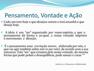 Pensamento, Vontade e Ação
 Cada um tem hoje o que desejou ontem e terá amanhã o que
deseja hoje.
 A ideia é um “ser” organizado por vosso espírito, a que o
pensamento dá forma e ao qual, a nossa vontade imprime
o movimento e direção.
 É o pensamento uma cocriação menor, elaborada por nós, e
que vai agir também sobre nós (e por nós), de acordo com a sua
natureza. Este “ser” que criamos pela nossa vontade, da mesma
forma que pode poluir e desequilibrar, pode sanear e curar **
André Luiz in: Mecanismos da Mediunidade
 