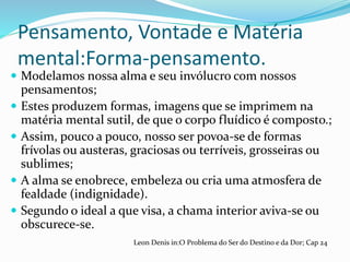Pensamento, Vontade e Matéria
mental:Forma-pensamento.
 Modelamos nossa alma e seu invólucro com nossos
pensamentos;
 Estes produzem formas, imagens que se imprimem na
matéria mental sutil, de que o corpo fluídico é composto.;
 Assim, pouco a pouco, nosso ser povoa-se de formas
frívolas ou austeras, graciosas ou terríveis, grosseiras ou
sublimes;
 A alma se enobrece, embeleza ou cria uma atmosfera de
fealdade (indignidade).
 Segundo o ideal a que visa, a chama interior aviva-se ou
obscurece-se.
Leon Denis in:O Problema do Ser do Destino e da Dor; Cap 24
 