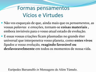 Formas pensamentos
Vícios e Virtudes
 Não vos esqueçais de que, ainda mais que os pensamentos, as
vossas palavras e emoções, tornam-se coisas materiais ,
embora invisíveis para o vosso atual estado de evolução.
 E essas vossas criações ficam plasmadas no grande éter
universal que interpenetra vosso planeta, como entes vivos
ligados a vossa evolução, reagindo favorável ou
desfavoravelmente em todos os momentos de nossa vida.
Eurípedes Barsanulfo in Mensagens de Além Túmulo.
 