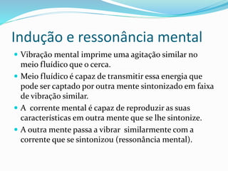 Indução e ressonância mental
 Vibração mental imprime uma agitação similar no
meio fluídico que o cerca.
 Meio fluídico é capaz de transmitir essa energia que
pode ser captado por outra mente sintonizado em faixa
de vibração similar.
 A corrente mental é capaz de reproduzir as suas
características em outra mente que se lhe sintonize.
 A outra mente passa a vibrar similarmente com a
corrente que se sintonizou (ressonância mental).
 
