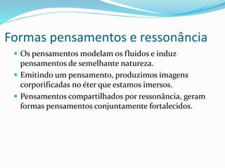 Formas pensamentos e ressonância
 Os pensamentos modelam os fluidos e induz
pensamentos de semelhante natureza.
 Emitindo um pensamento, produzimos imagens
corporificadas no éter que estamos imersos.
 Pensamentos compartilhados por ressonância, geram
formas pensamentos conjuntamente fortalecidos.
 