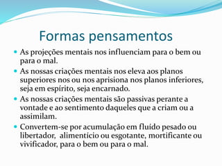 Formas pensamentos
 As projeções mentais nos influenciam para o bem ou
para o mal.
 As nossas criações mentais nos eleva aos planos
superiores nos ou nos aprisiona nos planos inferiores,
seja em espírito, seja encarnado.
 As nossas criações mentais são passivas perante a
vontade e ao sentimento daqueles que a criam ou a
assimilam.
 Convertem-se por acumulação em fluído pesado ou
libertador, alimentício ou esgotante, mortificante ou
vivificador, para o bem ou para o mal.
 